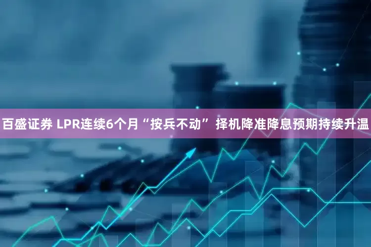 百盛证券 LPR连续6个月“按兵不动” 择机降准降息预期持续升温