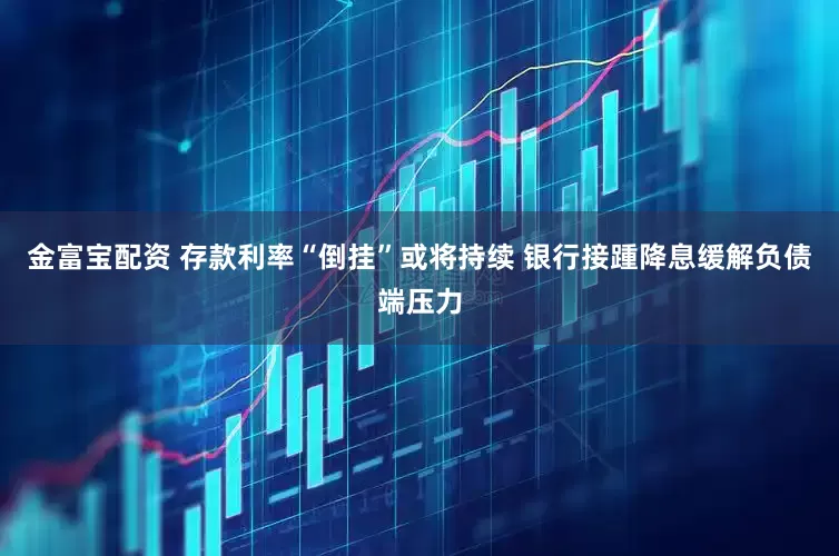 金富宝配资 存款利率“倒挂”或将持续 银行接踵降息缓解负债端压力