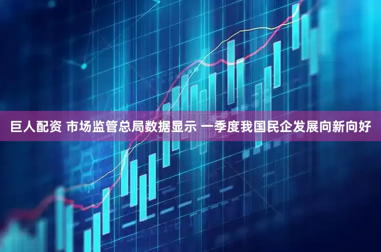 巨人配资 市场监管总局数据显示 一季度我国民企发展向新向好