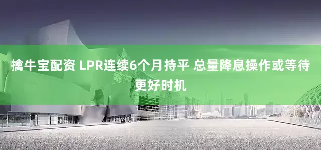 擒牛宝配资 LPR连续6个月持平 总量降息操作或等待更好时机