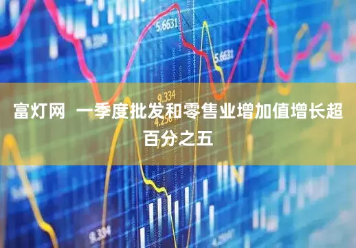 富灯网  一季度批发和零售业增加值增长超百分之五
