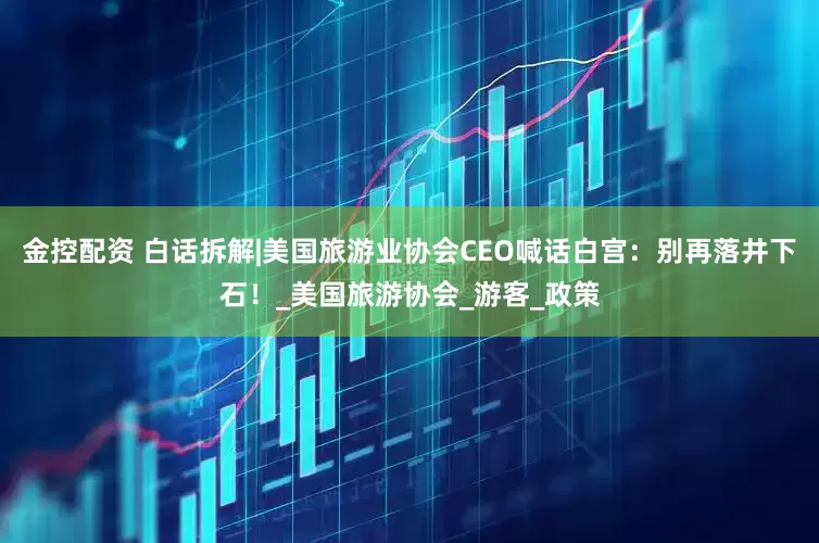 金控配资 白话拆解|美国旅游业协会CEO喊话白宫：别再落井下石！_美国旅游协会_游客_政策
