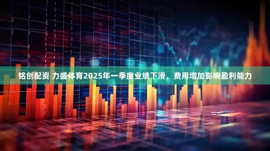 铭创配资 力盛体育2025年一季度业绩下滑，费用增加影响盈利能力