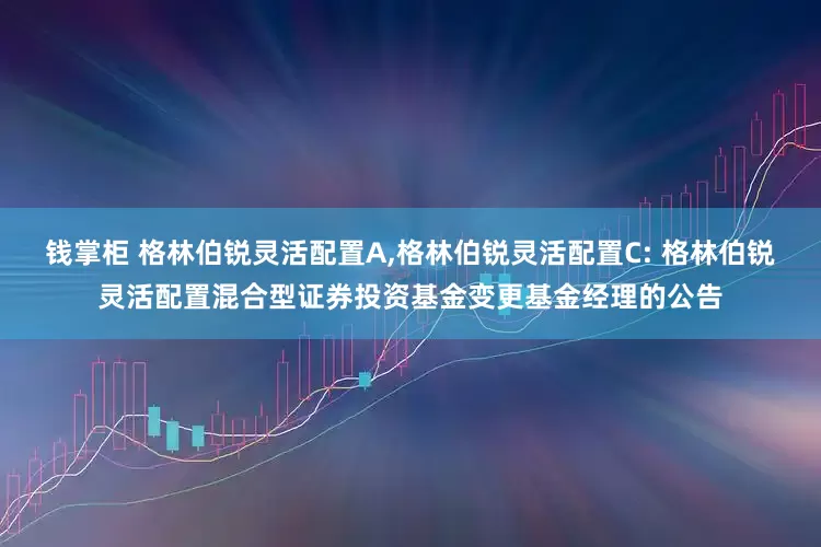 钱掌柜 格林伯锐灵活配置A,格林伯锐灵活配置C: 格林伯锐灵活配置混合型证券投资基金变更基金经理的公告