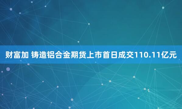 财富加 铸造铝合金期货上市首日成交110.11亿元