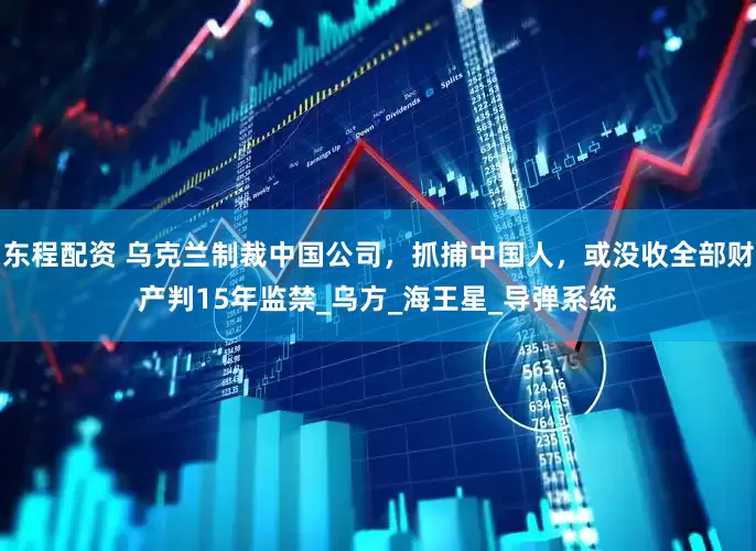东程配资 乌克兰制裁中国公司，抓捕中国人，或没收全部财产判15年监禁_乌方_海王星_导弹系统