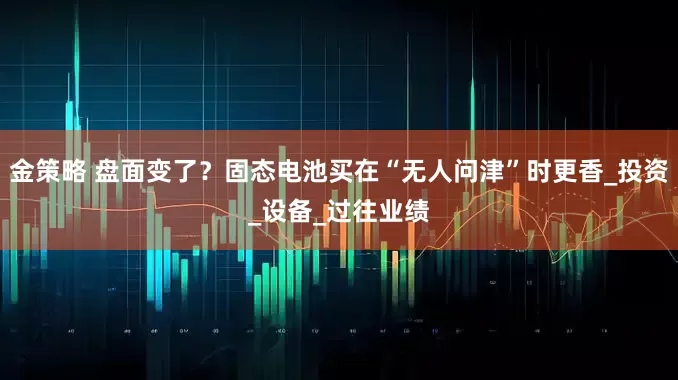金策略 盘面变了？固态电池买在“无人问津”时更香_投资_设备_过往业绩