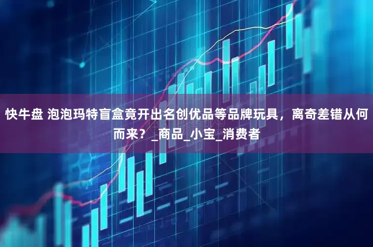 快牛盘 泡泡玛特盲盒竟开出名创优品等品牌玩具，离奇差错从何而来？_商品_小宝_消费者