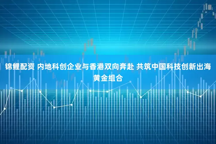 锦鲤配资 内地科创企业与香港双向奔赴 共筑中国科技创新出海黄金组合