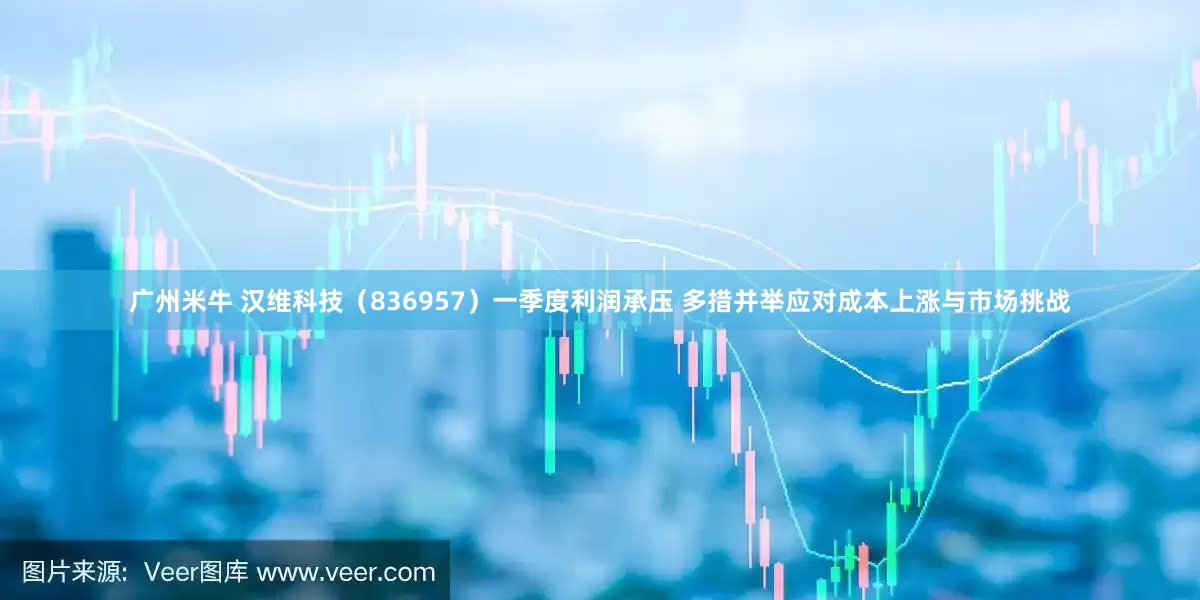 广州米牛 汉维科技（836957）一季度利润承压 多措并举应对成本上涨与市场挑战