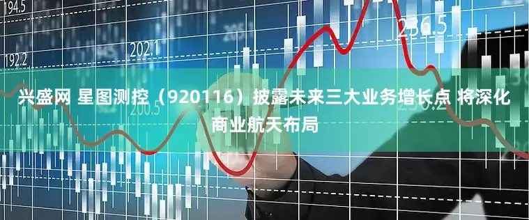 兴盛网 星图测控（920116）披露未来三大业务增长点 将深化商业航天布局