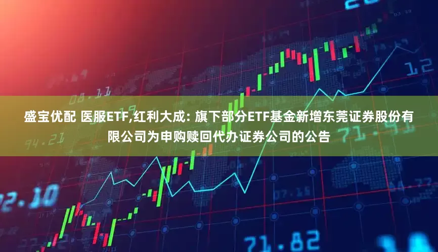 盛宝优配 医服ETF,红利大成: 旗下部分ETF基金新增东莞证券股份有限公司为申购赎回代办证券公司的公告