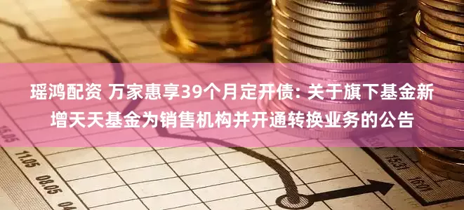 瑶鸿配资 万家惠享39个月定开债: 关于旗下基金新增天天基金为销售机构并开通转换业务的公告