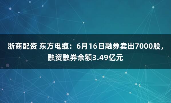 浙商配资 东方电缆：6月16日融券卖出7000股，融资融券余额3.49亿元