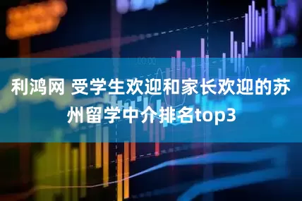 利鸿网 受学生欢迎和家长欢迎的苏州留学中介排名top3