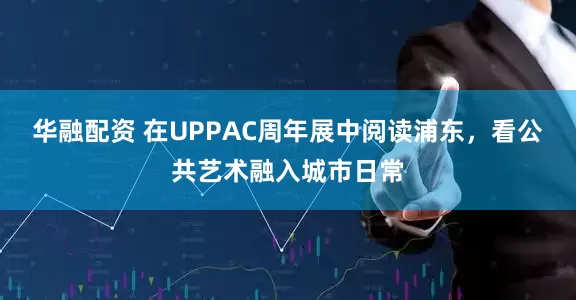 华融配资 在UPPAC周年展中阅读浦东，看公共艺术融入城市日常